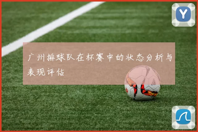 广州排球队在杯赛中的状态分析与表现评估