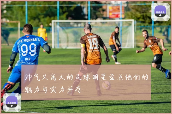 帅气又高大的足球明星盘点他们的魅力与实力并存