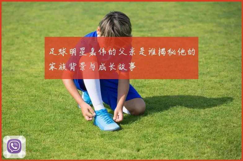 足球明星嘉伟的父亲是谁揭秘他的家族背景与成长故事