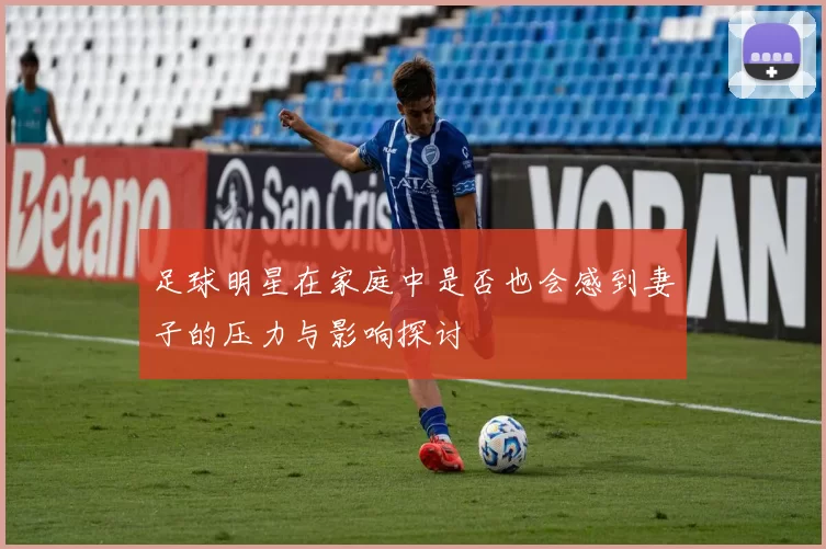 足球明星在家庭中是否也会感到妻子的压力与影响探讨