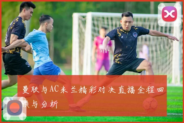 曼联与AC米兰精彩对决直播全程回顾与分析