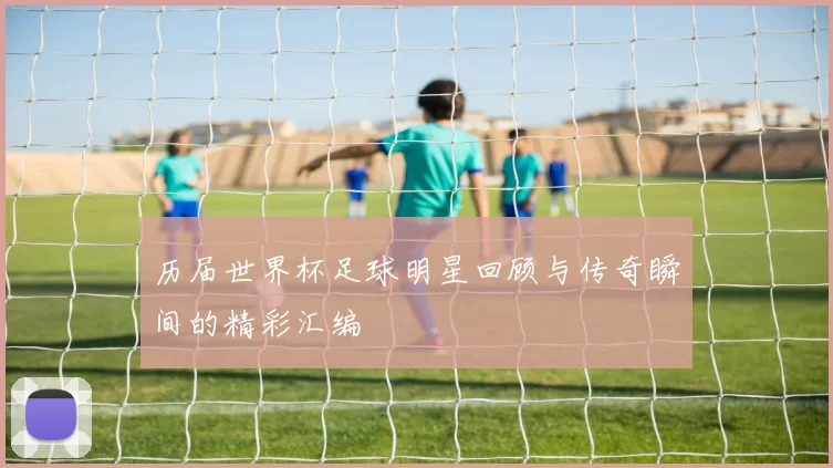 历届世界杯足球明星回顾与传奇瞬间的精彩汇编
