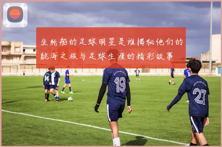 坐轮船的足球明星是谁揭秘他们的航海之旅与足球生涯的精彩故事