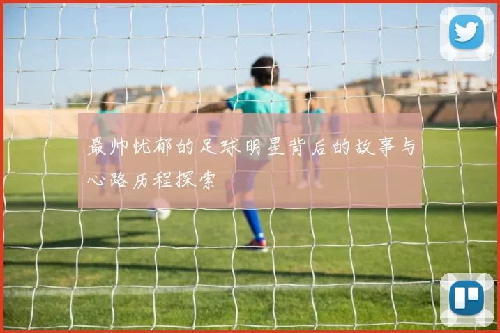 最帅忧郁的足球明星背后的故事与心路历程探索