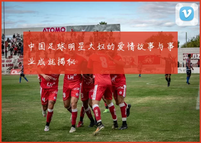 中国足球明星夫妇的爱情故事与事业成就揭秘