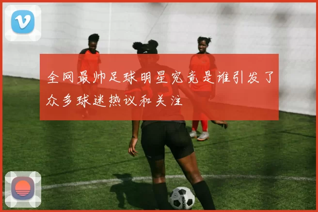 全网最帅足球明星究竟是谁引发了众多球迷热议和关注