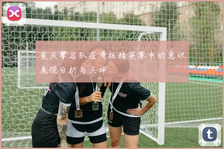 重庆攀岩队在滑板精英赛中的意识表现分析与点评