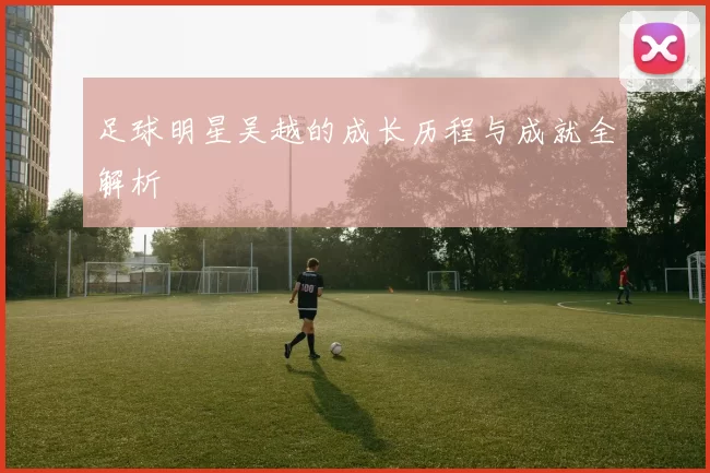足球明星吴越的成长历程与成就全解析