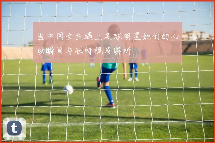 当中国女生遇上足球明星她们的心动瞬间与独特视角解析