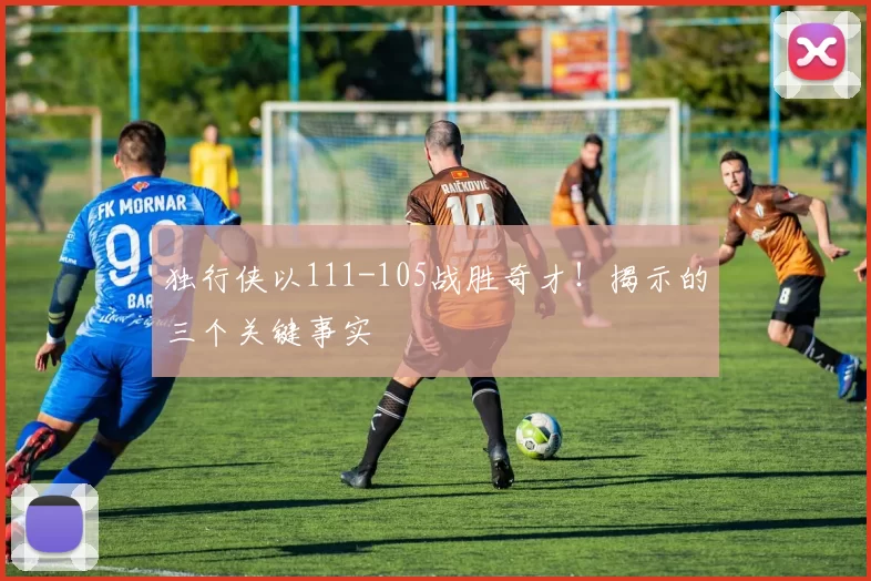 独行侠以111-105战胜奇才！揭示的三个关键事实