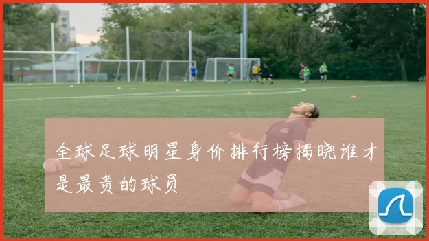 全球足球明星身价排行榜揭晓谁才是最贵的球员