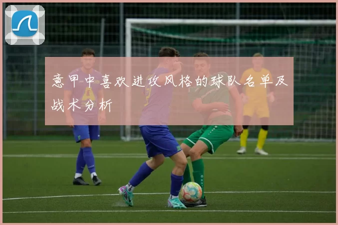 意甲中喜欢进攻风格的球队名单及战术分析