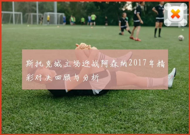 斯托克城主场迎战阿森纳2017年精彩对决回顾与分析
