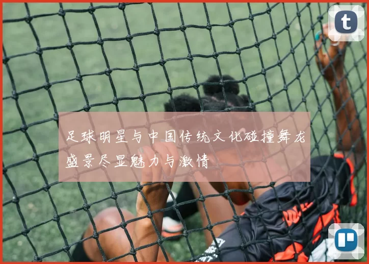 足球明星与中国传统文化碰撞舞龙盛景尽显魅力与激情