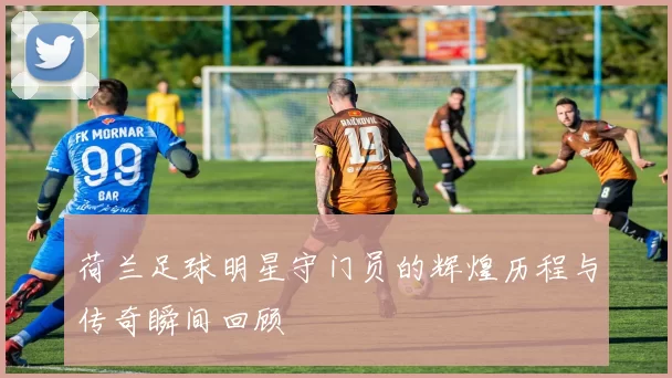 荷兰足球明星守门员的辉煌历程与传奇瞬间回顾