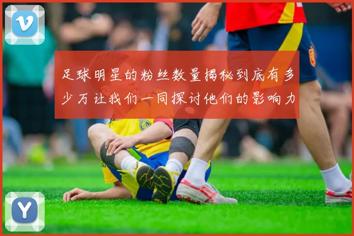 足球明星的粉丝数量揭秘到底有多少万让我们一同探讨他们的影响力与魅力