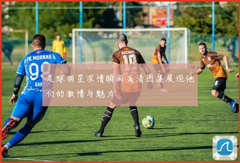 足球明星深情瞬间高清图集展现他们的激情与魅力