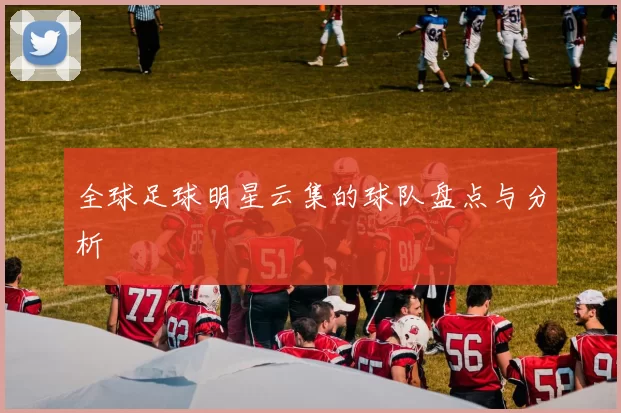 全球足球明星云集的球队盘点与分析