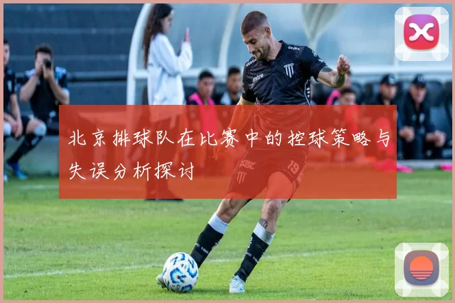 北京排球队在比赛中的控球策略与失误分析探讨