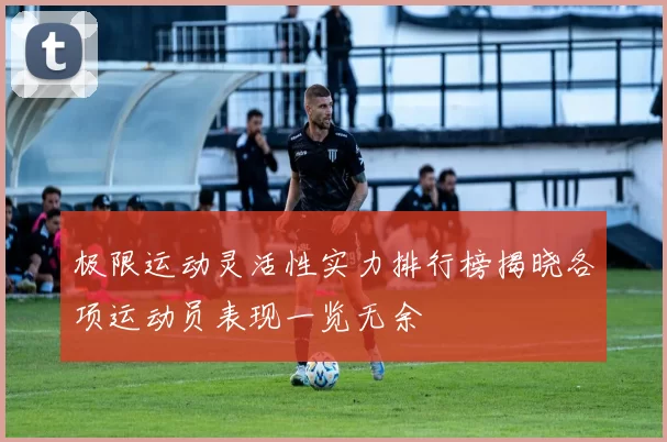 极限运动灵活性实力排行榜揭晓各项运动员表现一览无余