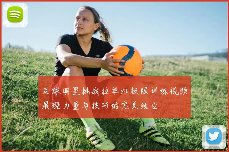 足球明星挑战拉单杠极限训练视频展现力量与技巧的完美结合