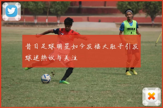 昔日足球明星如今发福大肚子引发球迷热议与关注