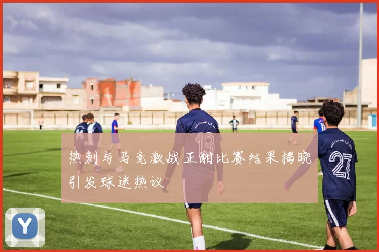 热刺与马竞激战正酣比赛结果揭晓引发球迷热议
