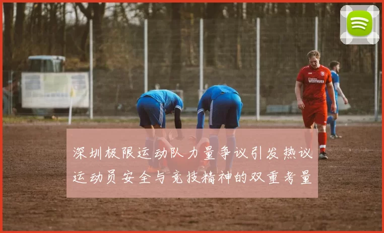 深圳极限运动队力量争议引发热议运动员安全与竞技精神的双重考量