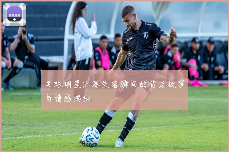 足球明星比赛失落瞬间的背后故事与情感揭秘