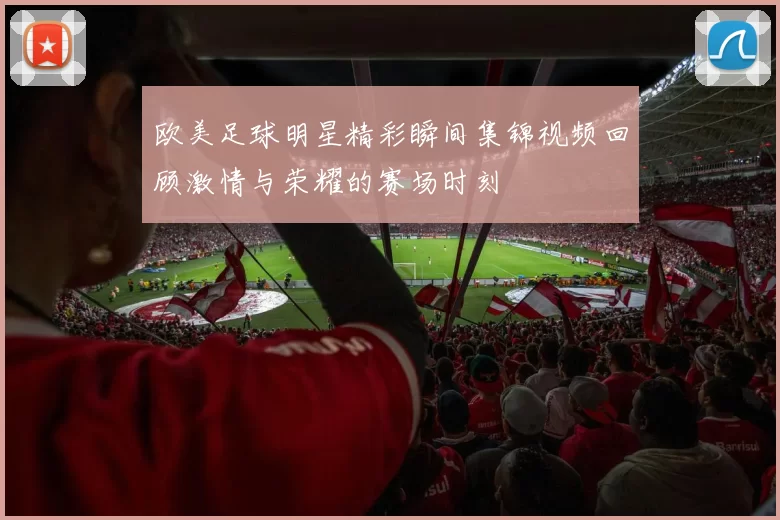 欧美足球明星精彩瞬间集锦视频回顾激情与荣耀的赛场时刻