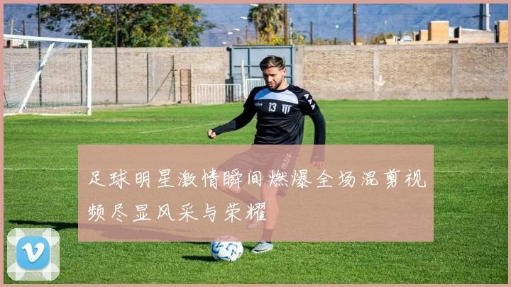 足球明星激情瞬间燃爆全场混剪视频尽显风采与荣耀