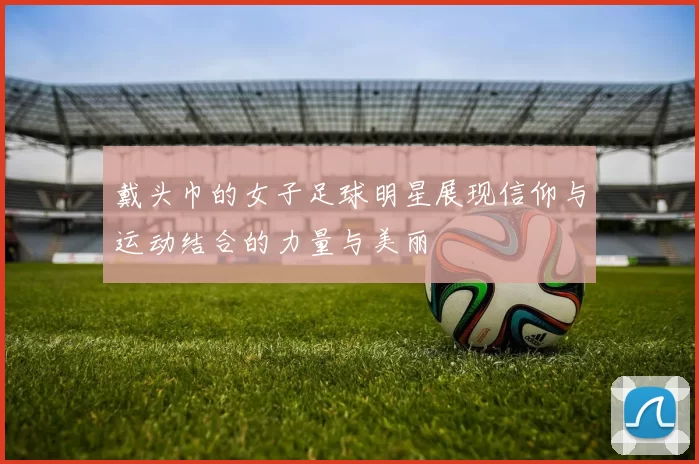 戴头巾的女子足球明星展现信仰与运动结合的力量与美丽
