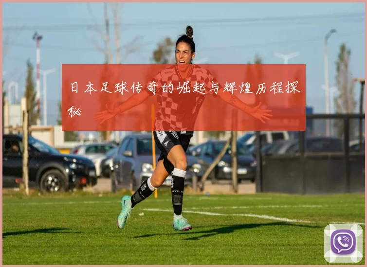 日本足球传奇的崛起与辉煌历程探秘