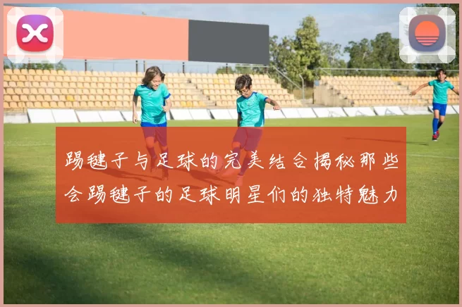踢毽子与足球的完美结合揭秘那些会踢毽子的足球明星们的独特魅力