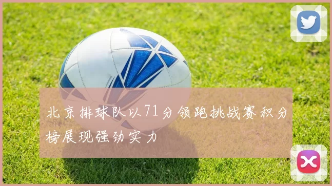 北京排球队以71分领跑挑战赛积分榜展现强劲实力
