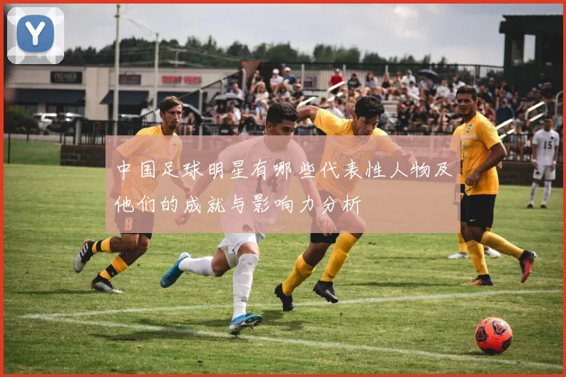 中国足球明星有哪些代表性人物及他们的成就与影响力分析
