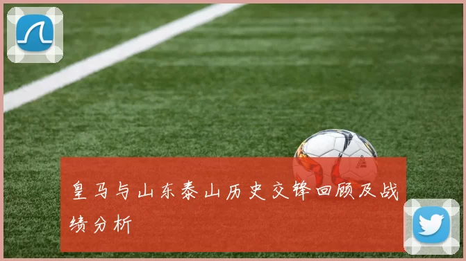 皇马与山东泰山历史交锋回顾及战绩分析