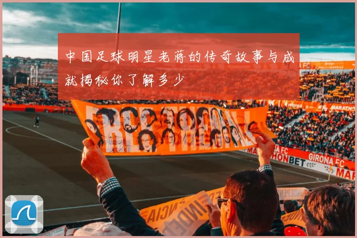 中国足球明星老蒋的传奇故事与成就揭秘你了解多少