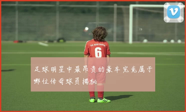 足球明星中最昂贵的豪车究竟属于哪位传奇球员揭秘