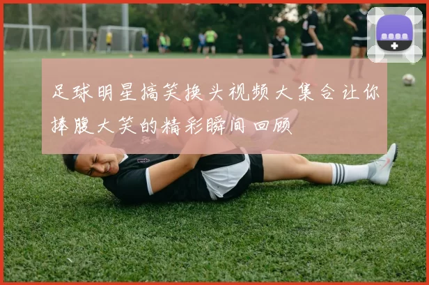 足球明星搞笑换头视频大集合让你捧腹大笑的精彩瞬间回顾
