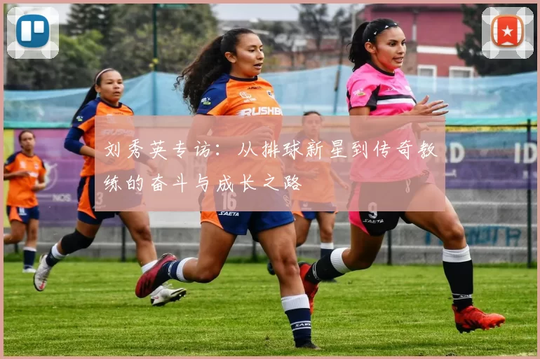 刘秀英专访：从排球新星到传奇教练的奋斗与成长之路
