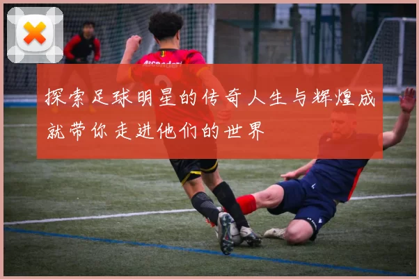 探索足球明星的传奇人生与辉煌成就带你走进他们的世界