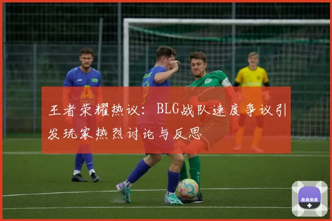 王者荣耀热议：BLG战队速度争议引发玩家热烈讨论与反思