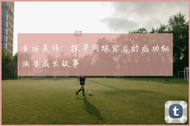 专访吴伟：探寻网球背后的成功秘诀与成长故事