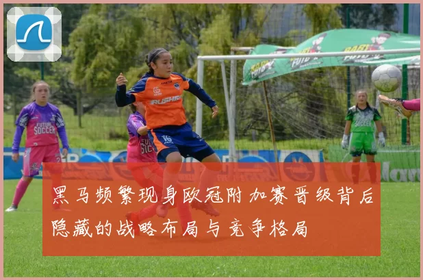 黑马频繁现身欧冠附加赛晋级背后隐藏的战略布局与竞争格局