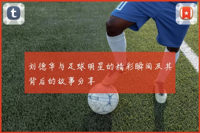 刘德华与足球明星的精彩瞬间及其背后的故事分享