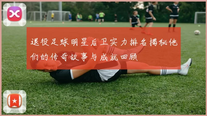 退役足球明星后卫实力排名揭秘他们的传奇故事与成就回顾