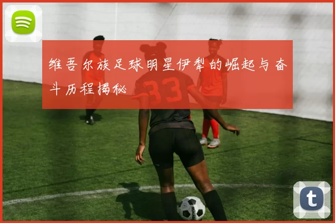 维吾尔族足球明星伊犁的崛起与奋斗历程揭秘