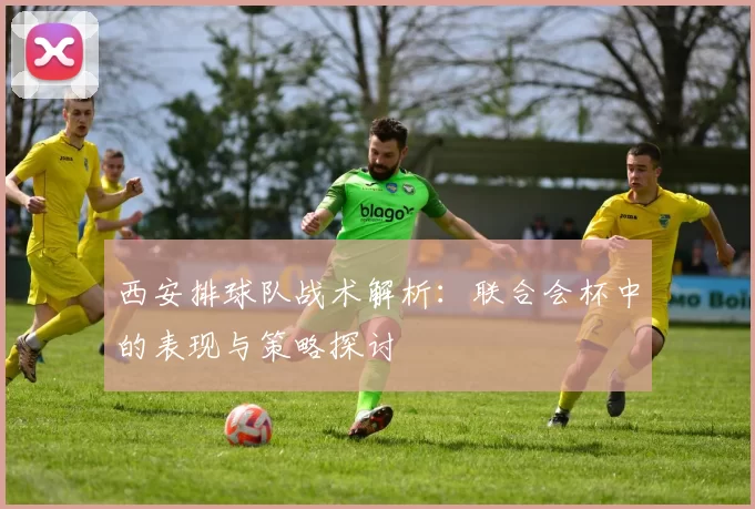 西安排球队战术解析：联合会杯中的表现与策略探讨