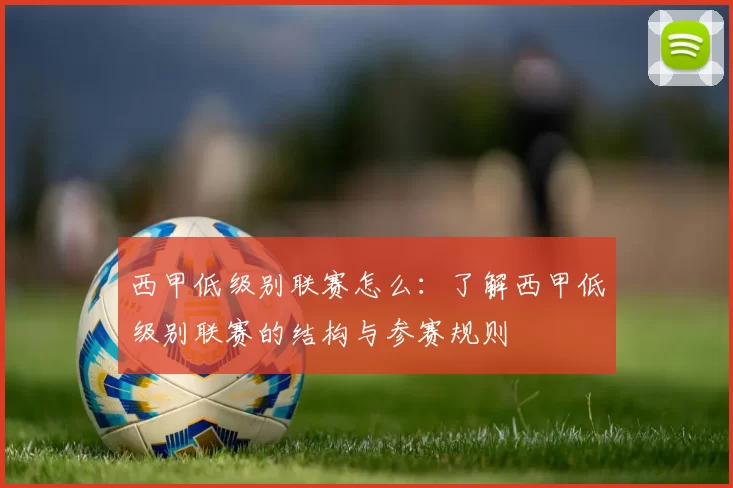 西甲低级别联赛怎么：了解西甲低级别联赛的结构与参赛规则